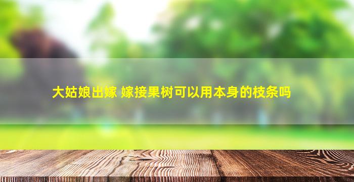 大姑娘出嫁 嫁接果树可以用本身的枝条吗